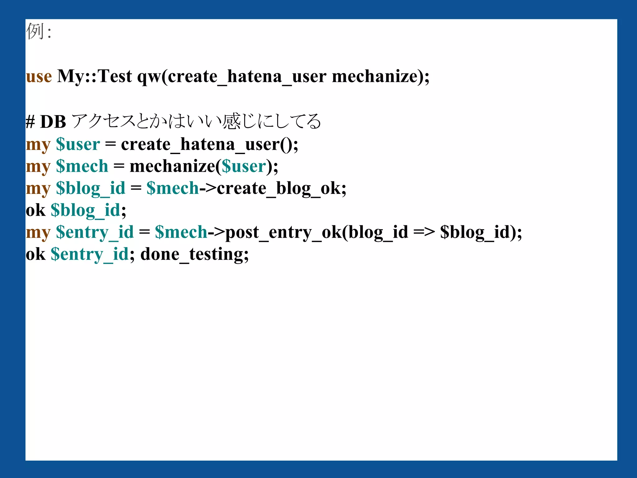 例：

use My::Test qw(create_hatena_user mechanize);

# DB アクセスとかはいい感じにしてる
my $user = create_hatena_user();
my $mech = mechanize($user);
my $blog_id = $mech->create_blog_ok;
ok $blog_id;
my $entry_id = $mech->post_entry_ok(blog_id => $blog_id);
ok $entry_id; done_testing;
 