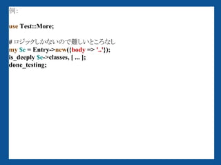 例：

use Test::More;

# ロジックしかないので難しいところなし
my $e = Entry->new({body => '..'});
is_deeply $e->classes, [ ... ];
done_testing;
 