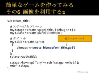 簡単なゲームを作ってみるその6  画像を利用する2sub create_title {    # ステージとプレーンmy $stage = create_stage( 'title', { debug => 1 } );    my $plane = create_plane('title:main');    # タイトルmy $title = create_sprite({bitmaps => create_bitmap('oni_title.gb8')});    $plane->add($title);    $stage->keymap( { 'any' => sub { $stage->exit; }, } );    return $stage;}YAPC::Asia 2011独自フォーマット