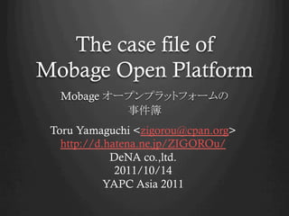 The case file of
Mobage Open Platform	
  Mobage
                    	
 Toru Yamaguchi <zigorou@cpan.org>
   http://d.hatena.ne.jp/ZIGOROu/
             DeNA co.,ltd.
              2011/10/14
            YAPC Asia 2011	
 