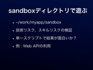 sandboxディレクトリで遊ぶ

• /work/myapp/sandbox
• 技術リスク、スキルリスクの検証
• 単一スクリプトで結果が面白いか？
• 例 : Web APIの利用
 