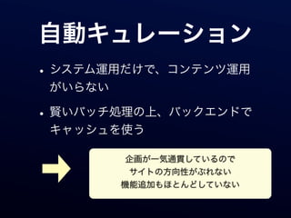 自動キュレーション
• システム運用だけで、コンテンツ運用
 がいらない

• 賢いバッチ処理の上、バックエンドで
 キャッシュを使う

          企画が一気通貫しているので
          サイトの方向性がぶれない
         機能追加もほとんどしていない
 