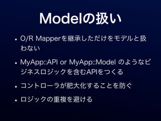 Modelの扱い
• O/R Mapperを継承しただけをモデルと扱
 わない

• MyApp::API or MyApp::Model のようなビ
 ジネスロジックを含むAPIをつくる

• コントローラが肥大化することを防ぐ
• ロジックの重複を避ける
 