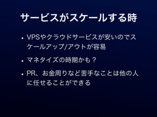 サービスがスケールする時

• VPSやクラウドサービスが安いのでス
 ケールアップ/アウトが容易

• マネタイズの時期かも？
• PR、お金周りなど苦手なことは他の人
 に任せることができる
 