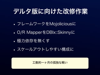 デルタ版に向けた改修作業

• フレームワークをMojoliciousに
• O/R MapperをDBIx::Skinnyに
• 極力依存を無くす
• スケールアウトしやすい構成に
        工数約一ヶ月の孤独な戦い
 