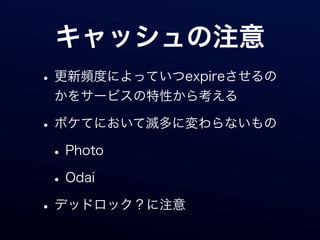 キャッシュの注意
• 更新頻度によっていつexpireさせるの
 かをサービスの特性から考える

• ボケてにおいて滅多に変わらないもの
 • Photo
 • Odai
• デッドロック？に注意
 
