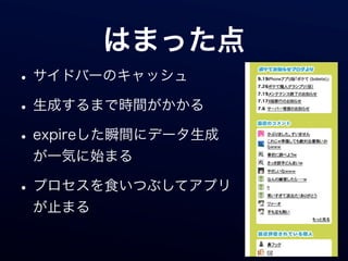 はまった点
• サイドバーのキャッシュ
• 生成するまで時間がかかる
• expireした瞬間にデータ生成
 が一気に始まる

• プロセスを食いつぶしてアプリ
 が止まる
 