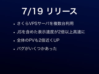 7/19 リリース
• さくらVPSサーバを複数台利用
• JSを含めた表示速度が2倍以上高速に
• 全体のPVも2倍近くUP
• バグがいくつかあった
 