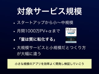 対象サービス規模
• スタートアップから小∼中規模
• 月間1000万PV+αまで
• 「量は質に転化する」
• 大規模サービスと小規模だとつくり方
 が大幅に違う

小さな規模のアプリを効率よく開発し検証していこう
 