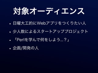 対象オーディエンス
• 日曜大工的にWebアプリをつくりたい人
• 少人数によるスタートアッププロジェクト
• 「Perlを学んで何をしよう...？」
• 企画/開発の人
 