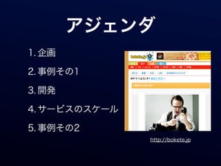 アジェンダ
1. 企画

2. 事例その1

3. 開発

4. サービスのスケール

5. 事例その2
               http://bokete.jp
 