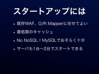 スタートアップには
• 既存WAF、O/R Mapperに任せてよい
• 最低限のキャッシュ
• No NoSQL！MySQLでおそらく十分
• サーバも1台∼2台でスタートできる
 