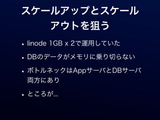 スケールアップとスケール
   アウトを狙う
• linode 1GB x 2で運用していた
• DBのデータがメモリに乗り切らない
• ボトルネックはAppサーバとDBサーバ
 両方にあり

• ところが...
 