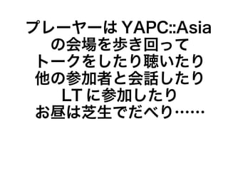 プレーヤーは YAPC::Asia
  の会場を歩き回って
 トークをしたり聴いたり
 他の参加者と会話したり
   LT に参加したり
 お昼は芝生でだべり……
 