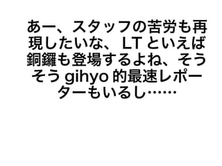 あー、スタッフの苦労も再
現したいな、 LT といえば
銅鑼も登場するよね、そう
そう gihyo 的最速レポー
  ターもいるし……
 