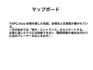 マップボード

YAPC::Asia 会場を模した地図。会場名と定員数が書かれてい
る。
一日の始まりは「受付・エントランス」からスタートする。
定員に達したマスには移動できない（瞬間移動の場合は代わり
に他のプレーヤーをはじき出す））
 