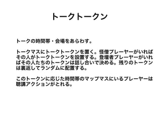 トークトークン

トークの時間帯・会場をあらわす。

トークマスにトークトークンを置く。怪僧プレーヤーがいれば
その人がトークトークンを設置する。登壇者プレーヤーがいれ
ばその人たちのトークンは話し合いで決める。残りのトークン
は裏返してランダムに配置する。

このトークンに応じた時間帯のマップマスにいるプレーヤーは
聴講アクションがとれる。
 