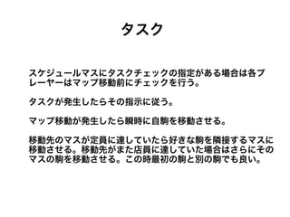タスク

スケジュールマスにタスクチェックの指定がある場合は各プ
レーヤーはマップ移動前にチェックを行う。

タスクが発生したらその指示に従う。

マップ移動が発生したら瞬時に自駒を移動させる。

移動先のマスが定員に達していたら好きな駒を隣接するマスに
移動させる。移動先がまた店員に達していた場合はさらにその
マスの駒を移動させる。この時最初の駒と別の駒でも良い。
 