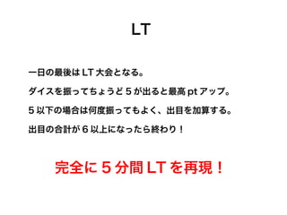 LT

一日の最後は LT 大会となる。

ダイスを振ってちょうど 5 が出ると最高 pt アップ。

5 以下の場合は何度振ってもよく、出目を加算する。

出目の合計が 6 以上になったら終わり！



   完全に 5 分間 LT を再現！
 