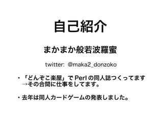 自己紹介
     まかまか般若波羅蜜
     twitter: @maka2_donzoko

・「どんぞこ楽屋」で Perl の同人誌つくってます
　→その合間に仕事をしてます。

・去年は同人カードゲームの発表しました。
 