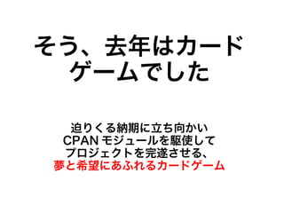 そう、去年はカード
  ゲームでした

  迫りくる納期に立ち向かい
 CPAN モジュールを駆使して
 プロジェクトを完遂させる、
夢と希望にあふれるカードゲーム
 