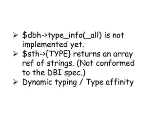  $dbh->type_info(_all) is not
  implemented yet.
 $sth->{TYPE} returns an array
  ref of strings. (Not conformed
  to the DBI spec.)
 Dynamic typing / Type affinity
 