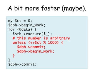 A bit more faster (maybe).
my $ct = 0;
$dbh->begin_work;
for (@data) {
  $sth->execute($_);
  # this number is arbitrary
  unless (++$ct % 1000) {
    $dbh->commit;
    $dbh->begin_work;
  }
}
$dbh->commit;
 