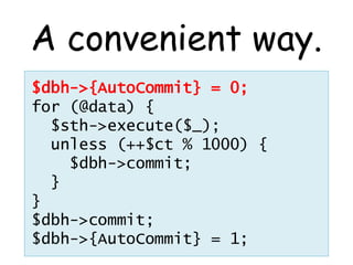 A convenient way.
$dbh->{AutoCommit} = 0;
for (@data) {
  $sth->execute($_);
  unless (++$ct % 1000) {
    $dbh->commit;
  }
}
$dbh->commit;
$dbh->{AutoCommit} = 1;
 