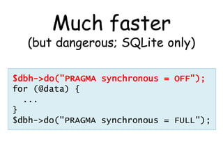 Much faster
  (but dangerous; SQLite only)

$dbh->do("PRAGMA synchronous = OFF");
for (@data) {
  ...
}
$dbh->do("PRAGMA synchronous = FULL");
 