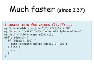 Much faster (since 1.37)
# INSERT INTO foo VALUES (?),(?),...
my $placeholders = join ",", ('(?)') x 500;
my $stmt = "INSERT INTO foo VALUES $placeholders";
my $sth = $dbh->prepare($stmt);
while (@data) {
  if (@data > 500) {
    $sth->execute(splice @data, 0, 500);
  } else {
    ...
  }
}
 