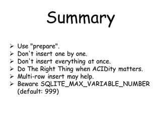 Summary
   Use "prepare".
   Don't insert one by one.
   Don't insert everything at once.
   Do The Right Thing when ACIDity matters.
   Multi-row insert may help.
   Beware SQLITE_MAX_VARIABLE_NUMBER
    (default: 999)
 