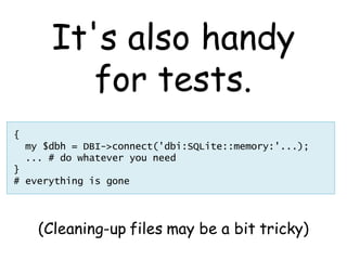 It's also handy
           for tests.
{
    my $dbh = DBI->connect('dbi:SQLite::memory:'...);
    ... # do whatever you need
}
# everything is gone




      (Cleaning-up files may be a bit tricky)
 