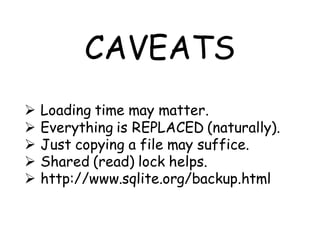CAVEATS
   Loading time may matter.
   Everything is REPLACED (naturally).
   Just copying a file may suffice.
   Shared (read) lock helps.
   http://www.sqlite.org/backup.html
 