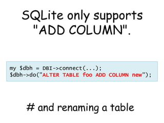 SQLite only supports
    "ADD COLUMN".

my $dbh = DBI->connect(...);
$dbh->do("ALTER TABLE foo ADD COLUMN new");




     # and renaming a table
 
