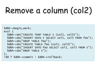 Remove a column (col2)
$dbh->begin_work;
eval {
  $dbh->do("CREATE TEMP TABLE t (col1, col3)");
  $dbh->do("INSERT INTO t SELECT col1, col3 FROM foo");
  $dbh->do("DROP TABLE foo");
  $dbh->do("CREATE TABLE foo (col1, col3)");
  $dbh->do("INSERT INTO foo SELECT col1, col3 FROM t");
  $dbh->do("DROP TABLE t");
};
!$@ ? $dbh->commit : $dbh->rollback;
 