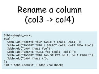 Rename a column
         (col3 -> col4)
$dbh->begin_work;
eval {
  $dbh->do("CREATE TEMP TABLE t (col1, col4)");
  $dbh->do("INSERT INTO t SELECT col1, col3 FROM foo");
  $dbh->do("DROP TABLE foo");
  $dbh->do("CREATE TABLE foo (col1, col4)");
  $dbh->do("INSERT INTO foo SELECT col1, col4 FROM t");
  $dbh->do("DROP TABLE t");
};
!$@ ? $dbh->commit : $dbh->rollback;
 