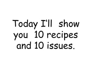 Today I‘ll show
you 10 recipes
 and 10 issues.
 