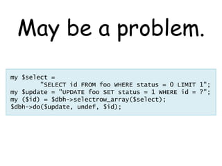 May be a problem.
my $select =
        "SELECT id FROM foo WHERE status = 0 LIMIT 1";
my $update = "UPDATE foo SET status = 1 WHERE id = ?";
my ($id) = $dbh->selectrow_array($select);
$dbh->do($update, undef, $id);
 