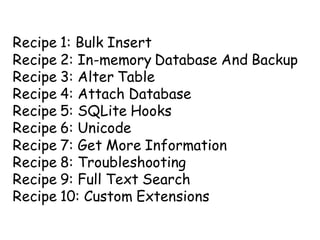 Recipe 1: Bulk Insert
Recipe 2: In-memory Database And Backup
Recipe 3: Alter Table
Recipe 4: Attach Database
Recipe 5: SQLite Hooks
Recipe 6: Unicode
Recipe 7: Get More Information
Recipe 8: Troubleshooting
Recipe 9: Full Text Search
Recipe 10: Custom Extensions
 