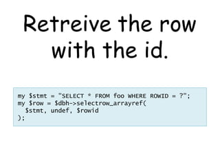 Retreive the row
   with the id.
my $stmt = "SELECT * FROM foo WHERE ROWID = ?";
my $row = $dbh->selectrow_arrayref(
  $stmt, undef, $rowid
);
 