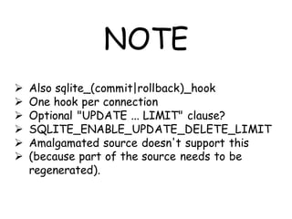 NOTE
   Also sqlite_(commit|rollback)_hook
   One hook per connection
   Optional "UPDATE ... LIMIT" clause?
   SQLITE_ENABLE_UPDATE_DELETE_LIMIT
   Amalgamated source doesn't support this
   (because part of the source needs to be
    regenerated).
 