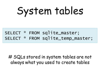 System tables

SELECT * FROM sqlite_master;
SELECT * FROM sqlite_temp_master;



 # SQLs stored in system tables are not
  always what you used to create tables
 