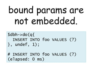 bound params are
 not embedded.
$dbh->do(q{
  INSERT INTO foo VALUES (?)
}, undef, 1);

# INSERT INTO foo VALUES (?)
(elapsed: 0 ms)
 