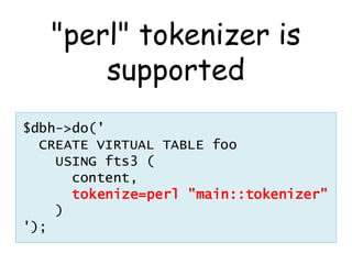 "perl" tokenizer is
       supported
$dbh->do('
  CREATE VIRTUAL TABLE foo
    USING fts3 (
      content,
      tokenize=perl "main::tokenizer"
    )
');
 
