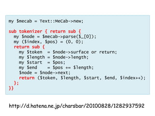 my $mecab = Text::MeCab->new;

sub tokenizer { return sub {
  my $node = $mecab->parse($_[0]);
  my ($index, $pos) = (0, 0);
  return sub {
    my $token = $node->surface or return;
    my $length = $node->length;
    my $start = $pos;
    my $end    = $pos += $length;
    $node = $node->next;
    return ($token, $length, $start, $end, $index++);
  };
}}



http://d.hatena.ne.jp/charsbar/20100828/1282937592
 