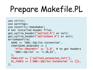 Prepare Makefile.PL
use strict;
use warnings;
use ExtUtils::MakeMaker;
# Get installed header files
get_sqlite_header("sqlite3.h") or exit;
get_sqlite_header("sqlite3ext.h") or exit;
WriteMakefile(
  NAME => 'DBD::SQLite::Extension',
  CONFIGURE_REQUIRES => {
    'File::ShareDir' => '1.0', # to get headers
    'DBD::SQLite' => '1.38_01',
  },
  FUNCLIST => ['sqlite3_extension_init'],
  DL_FUNCS => {'DBD::SQLite::Extension' => []},
);
 