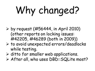 Why changed?
 by request (#56444, in April 2010)
  (other reports on locking issues:
  #42205, #46289 (both in 2009))
 to avoid unexpected errors/deadlocks
  while testing.
 ditto for smaller web applications.
 After all, who uses DBD::SQLite most?
 