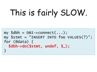This is fairly SLOW.

my $dbh = DBI->connect(...);
my $stmt = "INSERT INTO foo VALUES(?)";
for (@data) {
  $dbh->do($stmt, undef, $_);
}
 