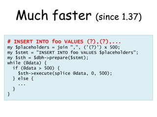 Much faster (since 1.37)
# INSERT INTO foo VALUES (?),(?),...
my $placeholders = join ",", ('(?)') x 500;
my $stmt = "INSE...