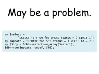 May be a problem.
my $select =
        "SELECT id FROM foo WHERE status = 0 LIMIT 1";
my $update = "UPDATE foo SET status ...